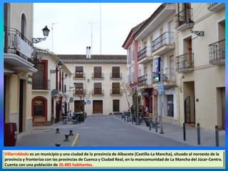 Villarrobledo es un municipio y una ciudad de la provincia de Albacete (Castilla-La Mancha), situado al noroeste de la
provincia y fronterizo con las provincias de Cuenca y Ciudad Real, en la mancomunidad de La Mancha del Júcar-Centro.
Cuenta con una población de 26.485 habitantes.
 