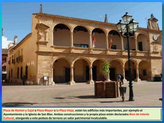 Plaza de Ramón y Cajal o Plaza Mayor o la Plaza Vieja, están los edificios más importantes, por ejemplo el
Ayuntamiento y la Iglesia de San Blas. Ambas construcciones y la propia plaza están declarados Bien de Interés
Cultural, otorgando a este pedazo de terreno un valor patrimonial incalculable.
 