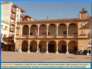 El Ayuntamiento realizado en el siglo XVI con su sobria fachada de corte renacentista y doble arquería de seis vanos y
órdenes superpuestos enmarcada entre machones, uno con el escudo de la ciudad y el otro con el reloj municipal.
 