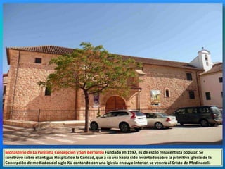 Monasterio de La Purísima Concepción y San Bernardo Fundado en 1597, es de estilo renacentista popular. Se
construyó sobre el antiguo Hospital de la Caridad, que a su vez había sido levantado sobre la primitiva iglesia de la
Concepción de mediados del siglo XV contando con una iglesia en cuyo interior, se venera al Cristo de Medinaceli.
 