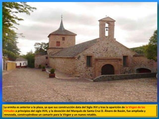 La ermita es anterior a la plaza, ya que sus construcción data del Siglo XVI y tras la aparición de la Virgen de las
Virtudes a principios del siglo XVII, y la devoción del Marqués de Santa Cruz D. Álvaro de Bazán, fue ampliada y
renovada, construyéndose un camarín para la Virgen y un nuevo retablo.
 