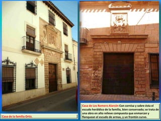 Casa de la familia Ortiz.
Casa de Los Romero Alarcón Con cornisa y sobre ésta el
escudo heráldico de la familia, bien conservado; se trata de
una obra en alto relieve compuesta que enmarcan y
flanquean el escudo de armas, y un frontón curvo.
 