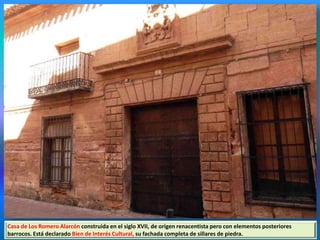 Casa de Los Romero Alarcón construida en el siglo XVII, de origen renacentista pero con elementos posteriores
barrocos. Está declarado Bien de Interés Cultural, su fachada completa de sillares de piedra.
 