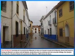 Ossa de Montiel municipio de la provincia de Albacete se sitúa en el propio corazón de la Mancha, dentro del histórico
Campo de Montiel y en plena ruta del Quijote, donde discurren las andanzas del más conocido Hidalgo; Don Quijote
de la Mancha. Situada al Oeste de la provincia de Albacete, a 900 metros de altura.
 