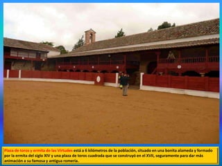 Plaza de toros y ermita de las Virtudes está a 6 kilómetros de la población, situado en una bonita alameda y formado
por la ermita del siglo XIV y una plaza de toros cuadrada que se construyó en el XVII, seguramente para dar más
animación a su famosa y antigua romería.
 