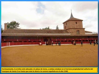 Curiosamente, la ermita está adosada a la plaza de toros, y ambas estaban en el terreno propiedad del señorío del
marques de Santa Cruz hasta que este lo donó a la corona española en el año 1540.
 