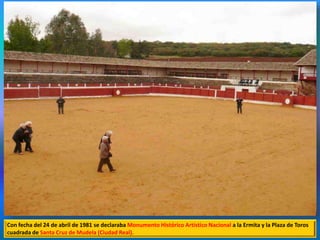 Con fecha del 24 de abril de 1981 se declaraba Monumento Histórico Artístico Nacional a la Ermita y la Plaza de Toros
cuadrada de Santa Cruz de Mudela (Ciudad Real).
 