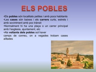 •Els pobles són localitats petites i amb pocs habitants
•Les cases són baixes i els carrers curts, estrets i
amb sovintment amb poc trànsit
•Normalment hi ha una plaça o un carrer principal
amb l’esglesia, ajuntament, etc
•Als voltants dels pobles sol haver
camps de conreu, on a vegades trobam cases
aïllades
 
