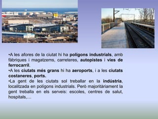 •A les afores de la ciutat hi ha polígons industrials, amb
fàbriques i magatzems, carreteres, autopistes i vies de
ferrocarril.
•A les ciutats més grans hi ha aeroports, i a les ciutats
costaneres, ports.
•La gent de les ciutats sol treballar en la indústria,
localitzada en polígons industrials. Però majoritàriament la
gent treballa en els serveis: escoles, centres de salut,
hospitals,…
 