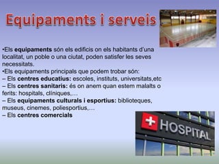 •Els equipaments són els edificis on els habitants d’una
localitat, un poble o una ciutat, poden satisfer les seves
necessitats.
•Els equipaments principals que podem trobar són:
– Els centres educatius: escoles, instituts, universitats,etc
– Els centres sanitaris: és on anem quan estem malalts o
ferits: hospitals, clíniques,…
– Els equipaments culturals i esportius: biblioteques,
museus, cinemes, poliesportius,…
– Els centres comercials
 