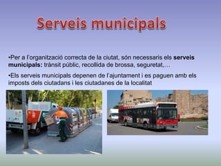•Per a l’organització correcta de la ciutat, són necessaris els serveis
municipals: trànsit públic, recollida de brossa, seguretat,…
•Els serveis municipals depenen de l’ajuntament i es paguen amb els
imposts dels ciutadans i les ciutadanes de la localitat
 