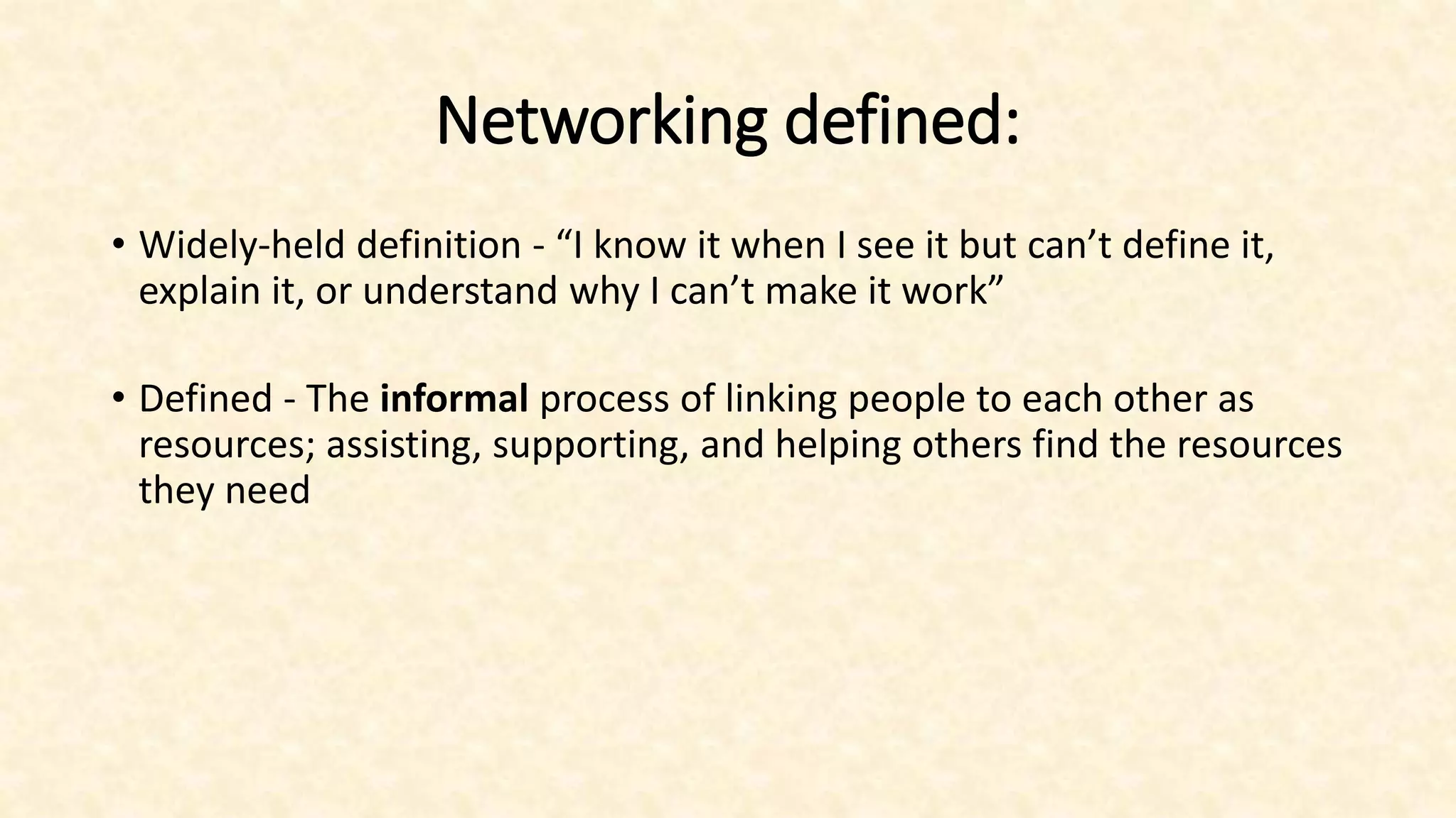 Networking defined:
• Widely-held definition - “I know it when I see it but can’t define it,
explain it, or understand why I can’t make it work”
• Defined - The informal process of linking people to each other as
resources; assisting, supporting, and helping others find the resources
they need
 