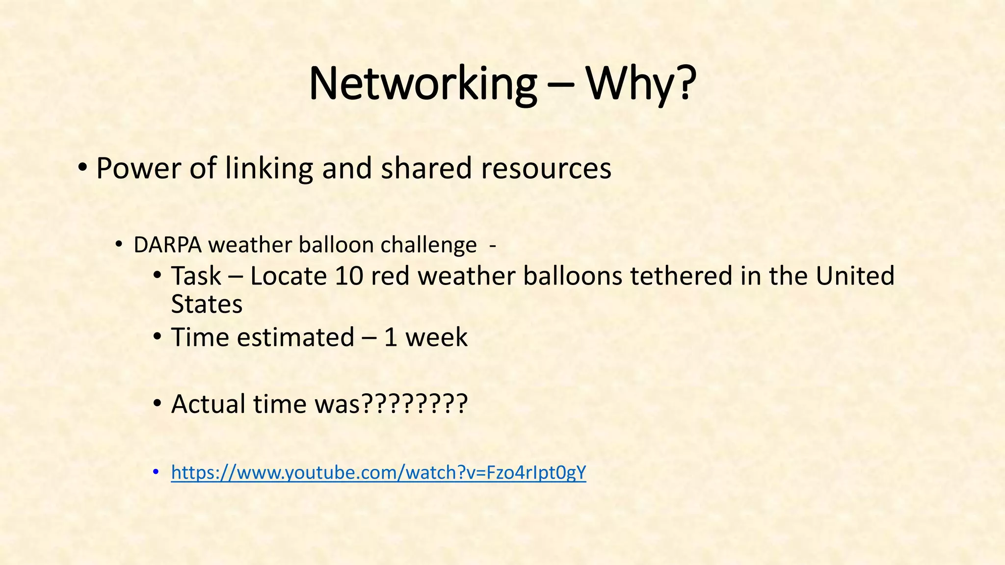 Networking – Why?
• Power of linking and shared resources
• DARPA weather balloon challenge -
• Task – Locate 10 red weather balloons tethered in the United
States
• Time estimated – 1 week
• Actual time was????????
• https://www.youtube.com/watch?v=Fzo4rIpt0gY
 