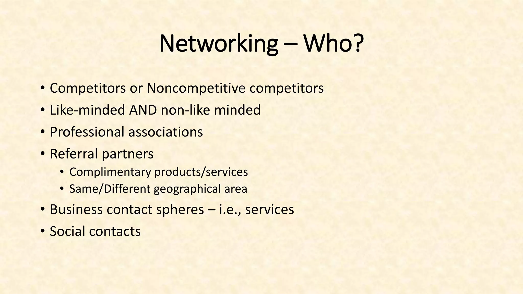 Networking – Who?
• Competitors or Noncompetitive competitors
• Like-minded AND non-like minded
• Professional associations
• Referral partners
• Complimentary products/services
• Same/Different geographical area
• Business contact spheres – i.e., services
• Social contacts
 