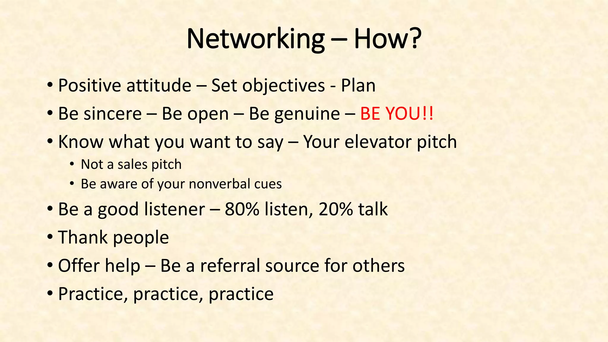 Networking – How?
• Positive attitude – Set objectives - Plan
• Be sincere – Be open – Be genuine – BE YOU!!
• Know what you want to say – Your elevator pitch
• Not a sales pitch
• Be aware of your nonverbal cues
• Be a good listener – 80% listen, 20% talk
• Thank people
• Offer help – Be a referral source for others
• Practice, practice, practice
 