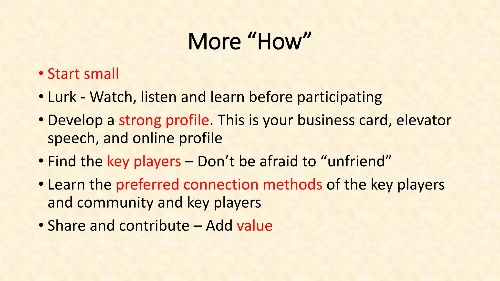 More “How”
• Start small
• Lurk - Watch, listen and learn before participating
• Develop a strong profile. This is your business card, elevator
speech, and online profile
• Find the key players – Don’t be afraid to “unfriend”
• Learn the preferred connection methods of the key players
and community and key players
• Share and contribute – Add value
 