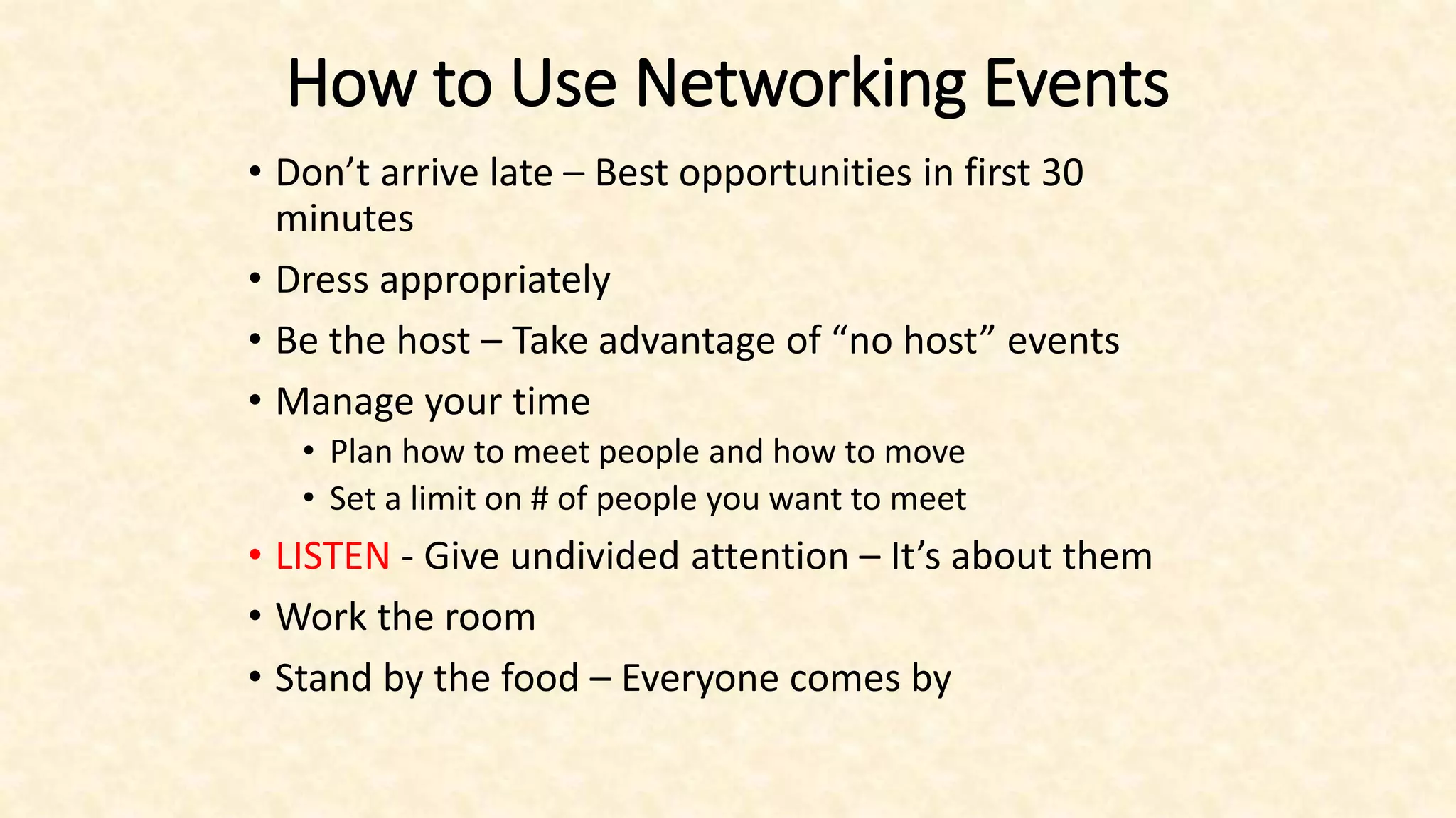 How to Use Networking Events
• Don’t arrive late – Best opportunities in first 30
minutes
• Dress appropriately
• Be the host – Take advantage of “no host” events
• Manage your time
• Plan how to meet people and how to move
• Set a limit on # of people you want to meet
• LISTEN - Give undivided attention – It’s about them
• Work the room
• Stand by the food – Everyone comes by
 