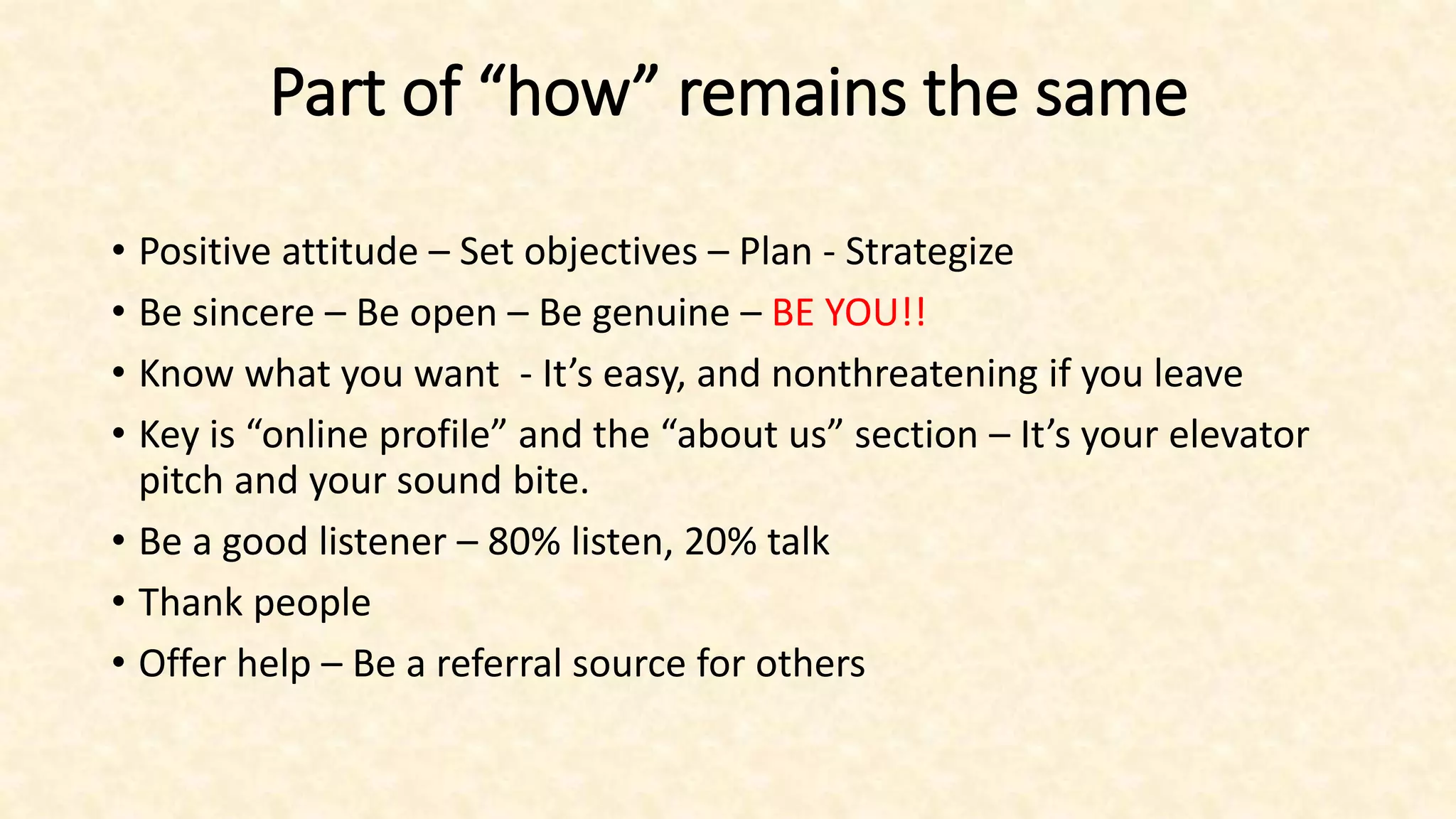 Part of “how” remains the same
• Positive attitude – Set objectives – Plan - Strategize
• Be sincere – Be open – Be genuine – BE YOU!!
• Know what you want - It’s easy, and nonthreatening if you leave
• Key is “online profile” and the “about us” section – It’s your elevator
pitch and your sound bite.
• Be a good listener – 80% listen, 20% talk
• Thank people
• Offer help – Be a referral source for others
 