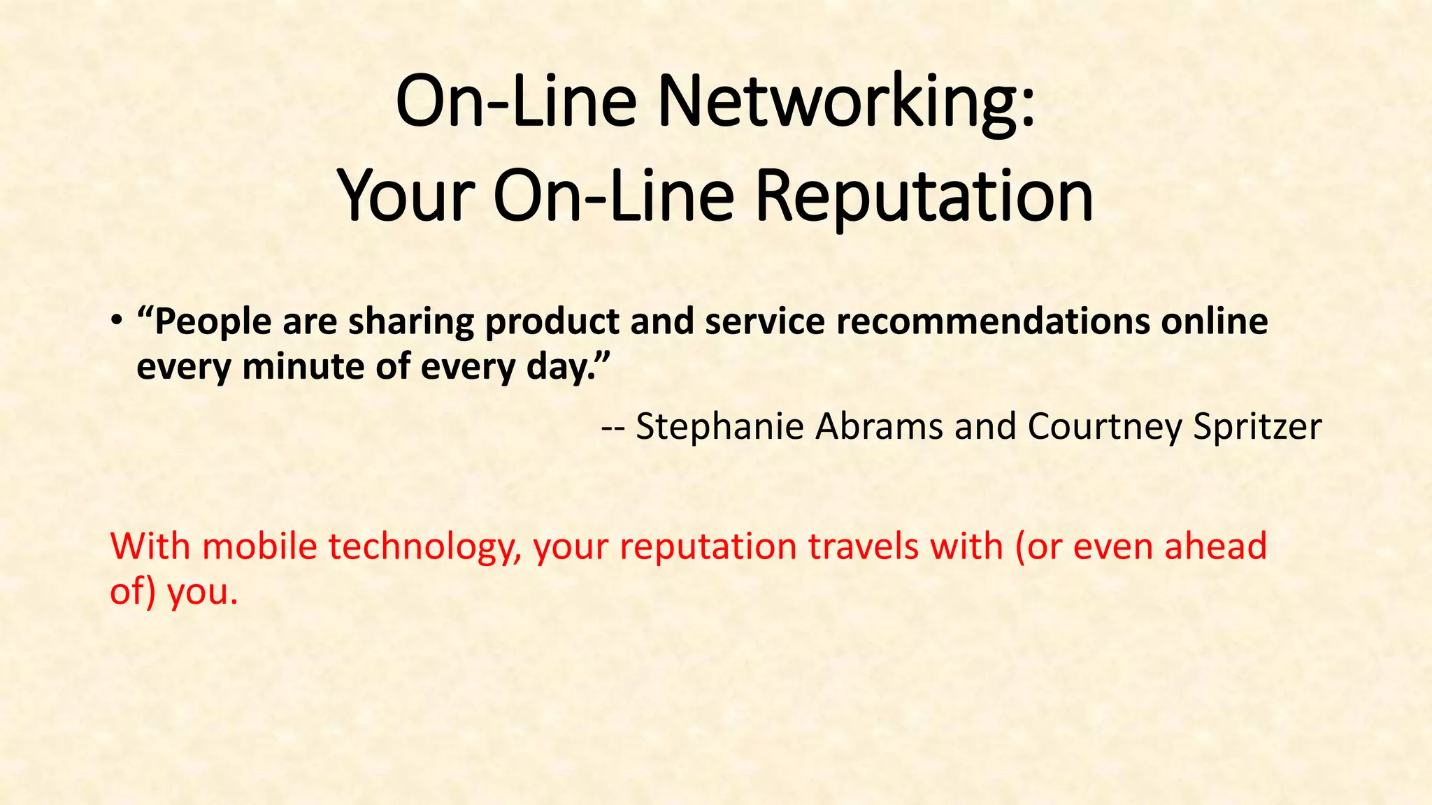 On-Line Networking:
Your On-Line Reputation
• “People are sharing product and service recommendations online
every minute of every day.”
-- Stephanie Abrams and Courtney Spritzer
With mobile technology, your reputation travels with (or even ahead
of) you.
 