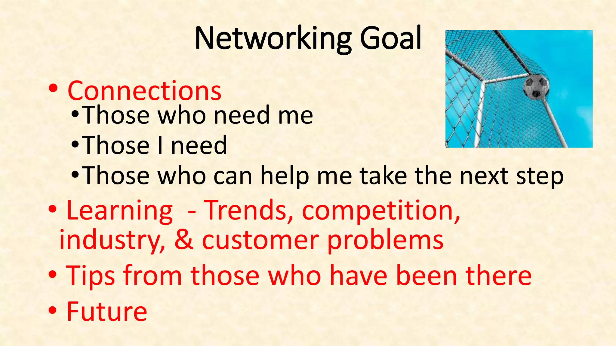 Networking Goal
• Connections
•Those who need me
•Those I need
•Those who can help me take the next step
• Learning - Trends, competition,
industry, & customer problems
• Tips from those who have been there
• Future
 