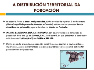 A DISTRIBUCIÓN TERRITORIAL DA
                    POBOACIÓN

 En España, fronte a áreas moi poboadas, cunha densidade superior á media estata
  (Madrid, a periferia peninsular, Baleares e Canarias), existen outras zonas con baixa
  densidade de poboación, que se localiza no interior da Península-

 MADRID, BARCELONA, BIZKAIA e GIPUZKOA son as provincias coa densidade de
  poboación máis alta (≥ de 350hab/Km²). Pola contra, as que presentan a densidade
  máis baixa (≤ 10 hab/Km²) son SORIA e TERUEL.

 Dentro de cada provincia, a poboación concéntrase nas capitais e noutras cidades
  importantes. As áreas montañosas e as zonas agrícolas ou de economía débil están
  practicamente despoboadas.
 