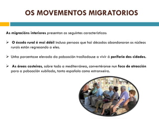 OS MOVEMENTOS MIGRATORIOS

As migracións interiores presentan as seguintes características:

 O éxodo rural é moi débil incluso persoas que hai décadas abandonaron os núcleos
  rurais están regresando a eles.

 Unha porcentaxe elevada da poboación traslladouse a vivir á periferia das cidades.

 As áreas costeiras, sobre todo a mediterránea, convertéronse nun foco de atracción
  para a poboación xubilada, tanto española como estranxeira.
 