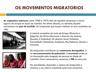 OS MOVEMENTOS MIGRATORIOS

As migracións exteriores, entre 1960 e 1973 miles de españois emigraron a outros
lugares de europa en busca de traballo. Na última década, no obstante, España
converteuse nun país de acollida de inmigrantes que buscan mellorar as súas condicións de
vida.
                          A maioría procedían do resto de Europa (Romanía e
                          Bulgaria), de África (Marrocos e Alxería), de América
                          (Ecuador e Colombia). Os destinos foron: Cataluña,
                          Comunidade Valenciana, Andalucía, Illas Baleares, Murcia e
                          Canarias.

                          Os inmigrantes contribuíron ao crecemento demográfico e
                          ao rexuvenecemento da poboación. A economía tamén se
                          viu favorecida pola chegada de persoas en idade de
                          traballar. Como consecuencia, aumentou o PIB no noso país.

                          Na actualidade, descendeu o número de inmigrantes e
                          comezou o seu retorno impulsado pola crise económica.
 