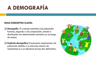 A DEMOGRAFÍA

DOUS CONCEPTOS CLAVES:

 Demografía : É o estudo estatístico da poboación
  humana, segundo a súa composición, estado e
  distribución nun determinado momento ou ao longo
  do tempo.

 Explosión demográfica: Crecemento espectacular da
  poboación debido a un elevado número de
  nacementos e a un descenso brusco das defuncións.
 