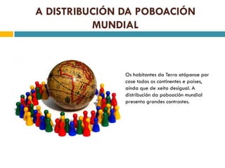 A DISTRIBUCIÓN DA POBOACIÓN
          MUNDIAL



               Os habitantes da Terra atópanse por
               case todos os continentes e países,
               aínda que de xeito desigual. A
               distribución da poboación mundial
               presenta grandes contrastes.
 