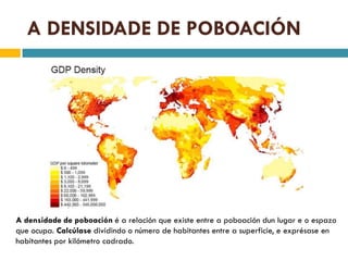 A DENSIDADE DE POBOACIÓN




A densidade de poboación é a relación que existe entre a poboación dun lugar e o espazo
que ocupa. Calcúlase dividindo o número de habitantes entre a superficie, e exprésase en
habitantes por kilómetro cadrado.
 