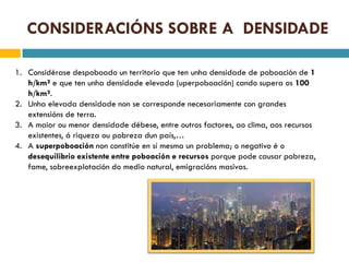 CONSIDERACIÓNS SOBRE A DENSIDADE

1. Considérase despoboado un territorio que ten unha densidade de poboación de 1
   h/km² e que ten unha densidade elevada (uperpoboación) cando supera os 100
   h/km².
2. Unha elevada densidade non se corresponde necesariamente con grandes
   extensións de terra.
3. A maior ou menor densidade débese, entre outros factores, ao clima, aos recursos
   existentes, á riqueza ou pobreza dun país,…
4. A superpoboación non constitúe en sí mesma un problema; o negativo é o
   desequilibrio existente entre poboación e recursos porque pode causar pobreza,
   fame, sobreexplotación do medio natural, emigracións masivas.
 
