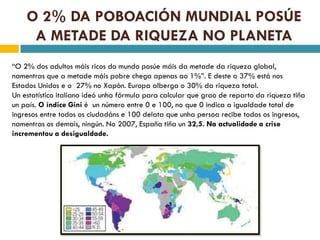 O 2% DA POBOACIÓN MUNDIAL POSÚE
     A METADE DA RIQUEZA NO PLANETA
“O 2% dos adultos máis ricos do mundo posúe máis da metade da riqueza global,
namentras que a metade máis pobre chega apenas ao 1%”. E deste o 37% está nos
Estados Unidos e o 27% no Xapón. Europa alberga o 30% da riqueza total.
Un estatístico italiano ideó unha fórmula para calcular que grao de reparto da riqueza tiña
un país. O índice Gini é un número entre 0 e 100, no que 0 indica a igualdade total de
ingresos entre todos os ciudadáns e 100 delata que unha persoa recibe todos os ingresos,
namentras os demais, ningún. No 2007, España tiña un 32,5. Na actualidade a crise
incrementou a desigualdade.
 