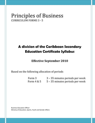 Principles of Business
CURRICULUM FORMS 3 - 5




          A division of the Caribbean Secondary
              Education Certificate Syllabus

                            Effective September 2010


Based on the following allocation of periods

                       Form 3                     3 – 35 minutes periods per week
                       Form 4 & 5                 5 – 35 minutes periods per week




Business Education Officer
Ministry of Education, Sports, Youth and Gender Affairs
 