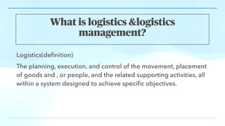What is logistics &logistics
management?
Logistics(de
fi
nition)
The planning, execution, and control of the movement, placement
of goods and , or people, and the related supporting activities, all
within a system designed to achieve speci
fi
c objectives.
 