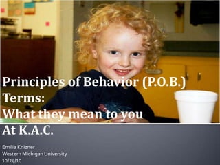 Principles of Behavior (P.O.B.) Terms: What they mean to you  At K.A.C. Emilia Knizner Western Michigan University 10/24/10 