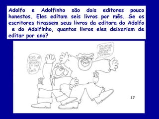 Adolfo e Adolfinho são dois editores pouco
honestos. Eles editam seis livros por mês. Se os
escritores tirassem seus livros da editora do Adolfo
e do Adolfinho, quantos livros eles deixariam de
editar por ano?
 