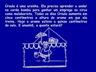 Úrsula é uma ursinha. Ela precisa aprender a andar
na corda bamba para ganhar um emprego no circo
como malabarista. Todos os dias Úrsula aumenta em
cinco centímetros a altura do arame em que ela
treina. Hoje o arame estava a quinze centímetros
do solo. E amanhã, a quanto estará?
 