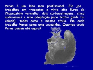 Veras é um lobo mau profissional. Ele jpa
trabalhou em trezentos e vinte oito livros de
Chapeuzinho vermelho, dois curtametragens, cinco
audiovisuais e uma adaptação para teatro (onde foi
vaiado), todos como o mesmo título. Em cada
trabalho Veras come uma vovozinha. Quantos vovós
Veras comeu até agora?
 