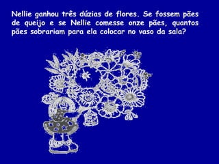 Nellie ganhou três dúzias de flores. Se fossem pães
de queijo e se Nellie comesse onze pães, quantos
pães sobrariam para ela colocar no vaso da sala?
 