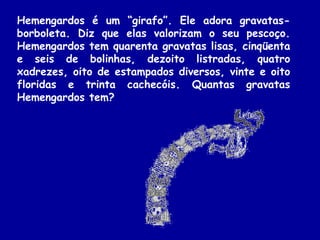 Hemengardos é um “girafo”. Ele adora gravatas-
borboleta. Diz que elas valorizam o seu pescoço.
Hemengardos tem quarenta gravatas lisas, cinqüenta
e seis de bolinhas, dezoito listradas, quatro
xadrezes, oito de estampados diversos, vinte e oito
floridas e trinta cachecóis. Quantas gravatas
Hemengardos tem?
 