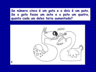 Se número cinco é um gato e o dois é um pato.
Se o gato fosse um sete e o pato um quatro,
quanto cada um deles teria aumentado?
 