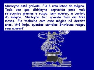 Shirleyne está grávida. Ela é uma lebre de mágico.
Toda vez que Shirleyne engravida pesa mais
setecentos gramas e rasga, sem querer, a cartola
do mágico. Shirleyne fica grávida três em três
meses. Ela trabalha com esse mágico há dezoito
anos. Até hoje, quantas cartolas Shirleyne rasgou
sem querer?
 