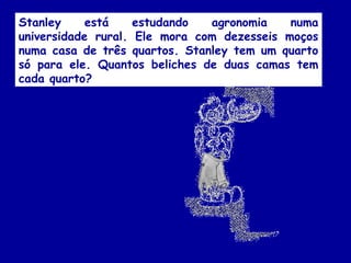 Stanley está estudando agronomia numa
universidade rural. Ele mora com dezesseis moços
numa casa de três quartos. Stanley tem um quarto
só para ele. Quantos beliches de duas camas tem
cada quarto?
 