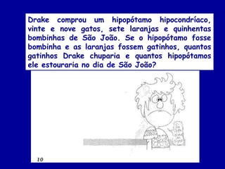 Drake comprou um hipopótamo hipocondríaco,
vinte e nove gatos, sete laranjas e quinhentas
bombinhas de São João. Se o hipopótamo fosse
bombinha e as laranjas fossem gatinhos, quantos
gatinhos Drake chuparia e quantos hipopótamos
ele estouraria no dia de São João?
 