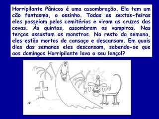 Horripilante Pânicos é uma assombração. Ela tem um
cão fantasma, o ossinho. Todas as sextas-feiras
eles passeiam pelos cemitérios e viram as cruzes das
covas. Às quintas, assombram os vampiros. Nas
terças assustam os monstros. No resto da semana,
eles estão mortos de cansaço e descansam. Em quais
dias das semanas eles descansam, sabendo-se que
aos domingos Horripilante lava o seu lençol?
 