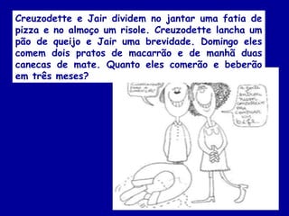 Creuzodette e Jair dividem no jantar uma fatia de
pizza e no almoço um risole. Creuzodette lancha um
pão de queijo e Jair uma brevidade. Domingo eles
comem dois pratos de macarrão e de manhã duas
canecas de mate. Quanto eles comerão e beberão
em três meses?
 