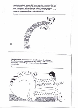 Hemengardos é um "girafo". Ele adora gravatas-borboleta. Diz que 
elas valorizam o seu pescoço. Hemengardos tem quarenta gravatas 
lisas, cinqüenta e seis de bolinhas, dezoito listradas, quatro , 
xadrezes, oito de estampados diversos, vinte e oito floridas e trinta 
cachecóis. Quantas gravatas Hemengardos tem? 
Resposta 
22 
Dagoberto é um monstro esperto. Ele não existe. Se existisse 
Dago~erto comeria duas dúzias de jaca por dia. Cada jaca custa 
d~z dolare_s.Quanto Dagoberto gastaria por dia com sua 
ahmentaçao? 
Resposta 
/.J~fi ~ 
i*C~"~'•••••• , -:".~..,1'0) 23 
---~=====---~====----~====~--------------~====~----~~~~~~-----------------=== 
 