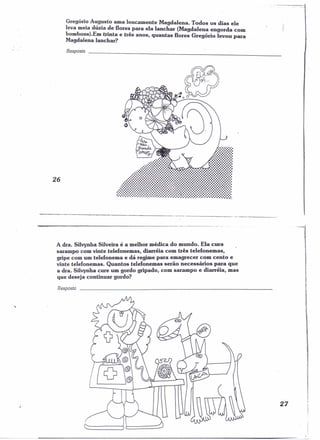 Gregório Augusto ama loucamente Magdalena. Todos os dias ele 
leva meia dúzia de flores para ela lanchar (Magdalena engorda com 
bombons).Em trinta e três anos, quantas flores Gregório levou para 
Magdalena lanchar? 
Resposta 
26 
Po.n.... 
'lnl.u. 
~ . t-JhnN..!y"c-.;J. .... ..:.:•.•:•••••••••••••••• .: :.:.:.: 
..:;:.:..:..;:..:::.::::.::::::::::::::.:.. ...:.::::::::::::::::::::::::::::::::. ~ • • • •••••• • • • • • • • • • • ••••••••••••••••••• fI ..:::::::::::::::::::::::::::::::::::::::::::::::::::::::::::::::::::::::::::::::: 
::~Ji!!!!!!!!!!!!!!!!!!!i!!!!.!!.!!.!!!-!!-!!!!!!II~i!!!!!!!!!!!!!!!!!!-!!!!!!!!!!!!!!!!!!!! _~ 
A dra. Silvynha Silveira é a melhor médica do mundo. Ela cura 
sarampo com vinte telefonemas, diarréia com três telefonemas, 
gripe com um telefonema e dá regime para emagrecer com cento e 
vinte telefonemas. Quantos telefonemas serão necessários para que 
a dra. Silvynha cure um gordo gripado, com sarampo e diarréia, mas 
que deseja continuar gordo? 
Resposta 
, 
27 
 