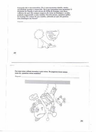 Fernando Sá é um tamanduá. Ele é extremamente tímido, muito 
encabulado mesmo e esquecido. Sá é um tamanduá sem memôría! O 
desjejum de Nando é uma xícara de 250g de formiga com duas 
colheres de mel. Ele sempre esquece de catar as formigas e acaba 
pedindo emprestado a uma vizinha. Em três meses, quantos quilos 
de formiga Sá comeu de sua vizinha, sabendo-se que ela passou 
dois domingos em Araxá? 
Resposta _ 
N~ É M/I·MEMÓ~i.A... 
p- Mif'J1v't 
Vi1irJW 
~A?HE vMA 
iRA1(A p 
SLe.çí il 
30 
~.-.------------= 
Em Ul~aurna cabem noventa e seis votos. Se jogarem treze urnas 
num no, quantos votos sumirão? . . '" 
Resposta ~~_.:...~ ~_ 
i 
I 
i 
~f: 
I 
r,, 
31 
 