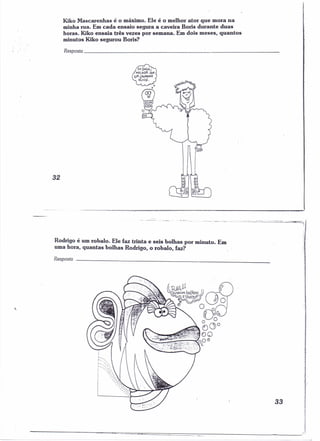 Kiko Mascarenhas é o máximo. Ele é o melhor ator que mora na 
minha rua. Em cada ensaio segura a caveira Boris durante duas 
horas. Kiko ensaia três vezes por semana. Em dois meses, quantos 
minutos Kiko segurou Boris? 
Resposw _ 
32 
Rodrigo é um robalo. Ele faz trinta e seis bolhas por minuto. Em 
uma hora, quantas bolhas Rodrigo, o robalo, faz? 
Resposta _ 
, 
33 
i 
. I: . 
; . 
 